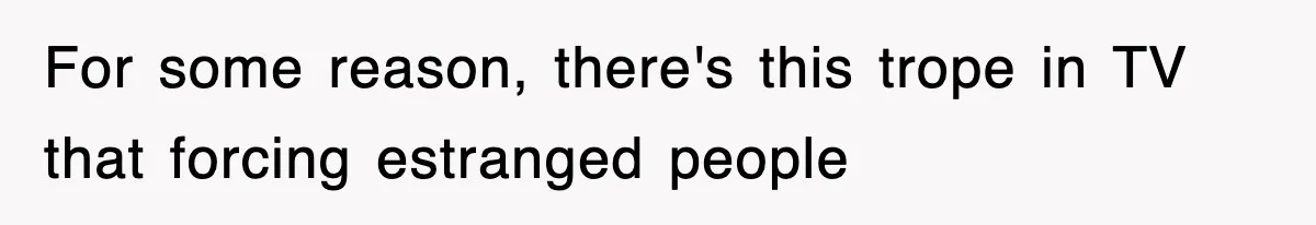 For some reason, there's this trope in TV that forcing estranged people