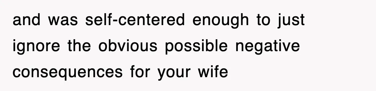 and was self-centered enough to just ignore the obvious possible negative consequences for your wife