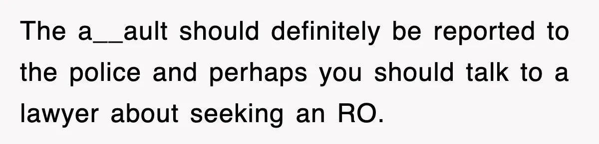 The a__ault should definitely be reported to the police and perhaps you should talk to a lawyer about seeking an RO.