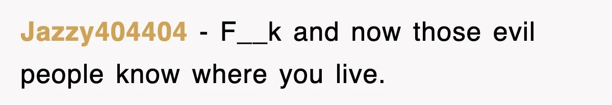 Jazzy404404 − F__k and now those evil people know where you live.