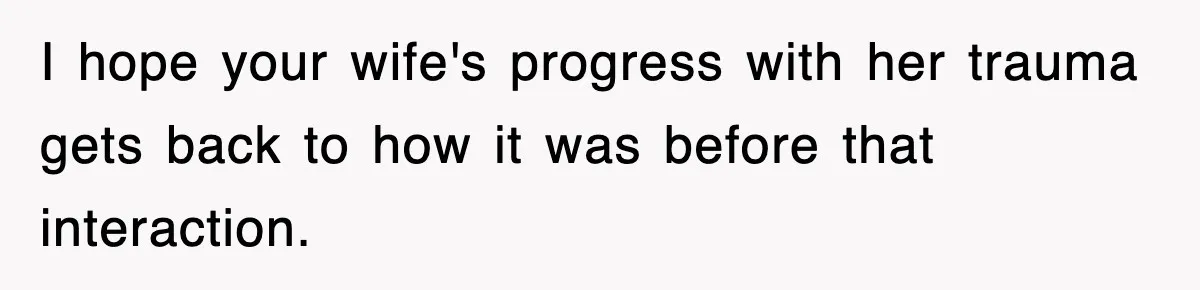 I hope your wife's progress with her trauma gets back to how it was before that interaction.