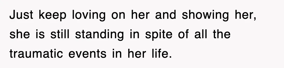 Just keep loving on her and showing her, she is still standing in spite of all the traumatic events in her life.