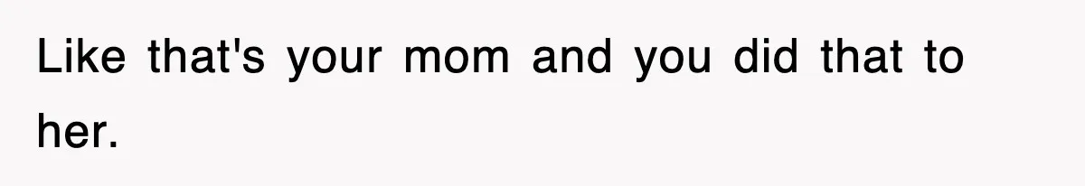 Like that's your mom and you did that to her.