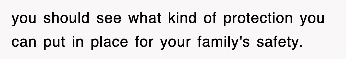 you should see what kind of protection you can put in place for your family's safety.