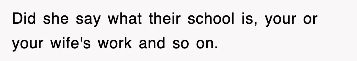 Did she say what their school is, your or your wife's work and so on.