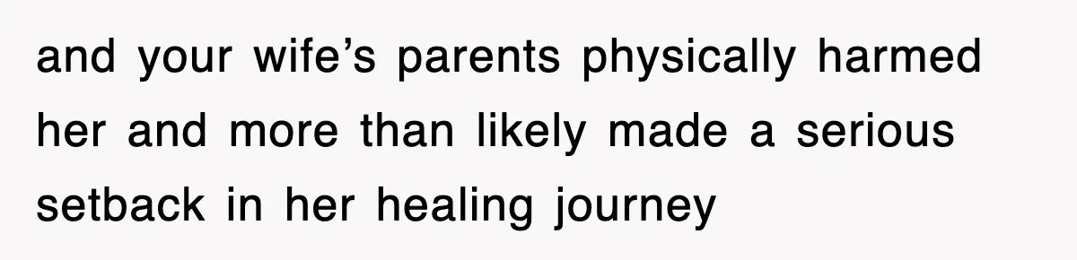 and your wife’s parents physically harmed her and more than likely made a serious setback in her healing journey