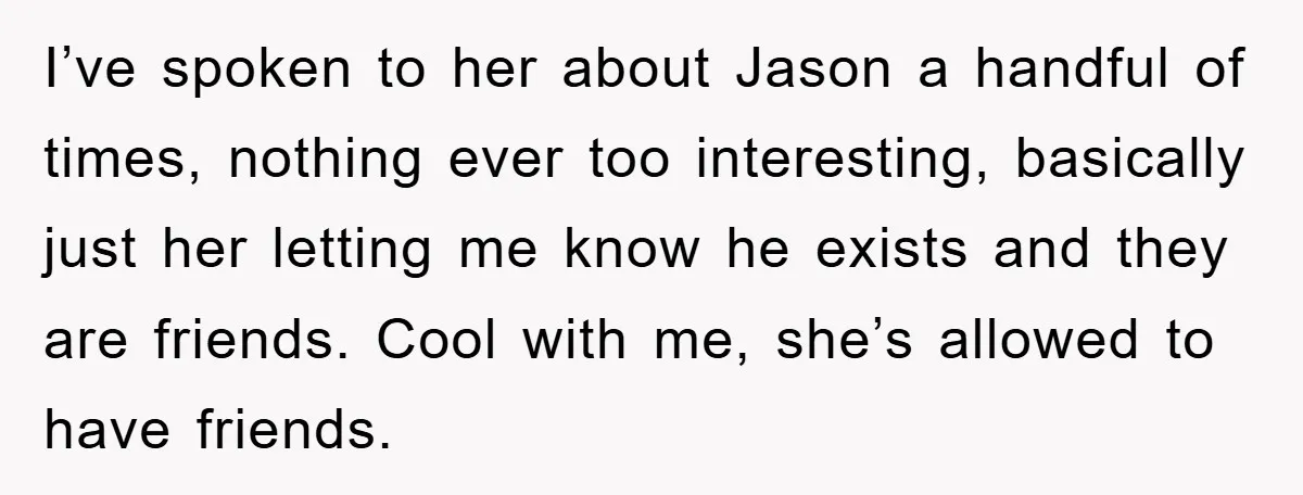 I’ve spoken to her about Jason a handful of times, nothing ever too interesting, basically just her letting me know he exists and they are friends. Cool with me, she’s...