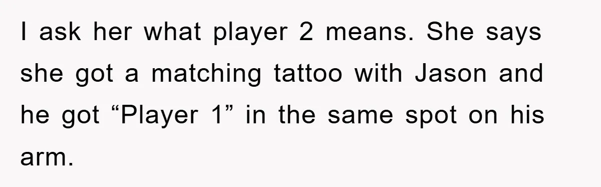 I ask her what player 2 means. She says she got a matching tattoo with Jason and he got “Player 1” in the same spot on his arm.