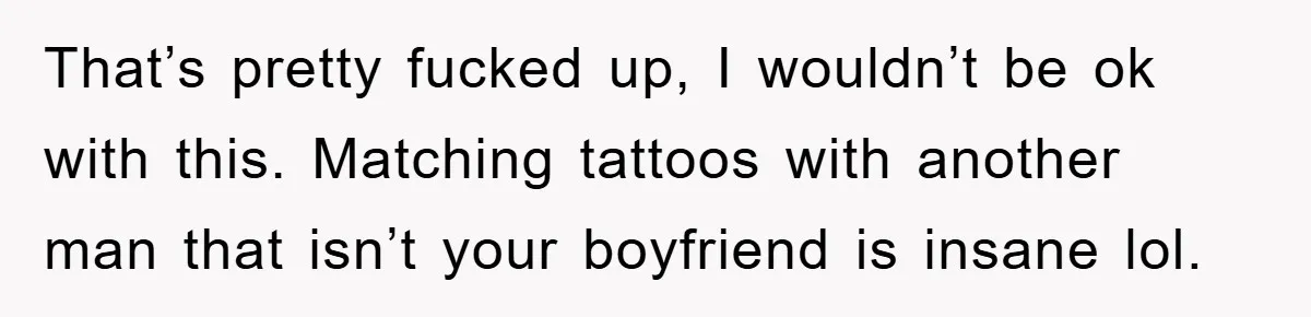 That’s pretty fucked up, I wouldn’t be ok with this. Matching tattoos with another man that isn’t your boyfriend is insane lol.