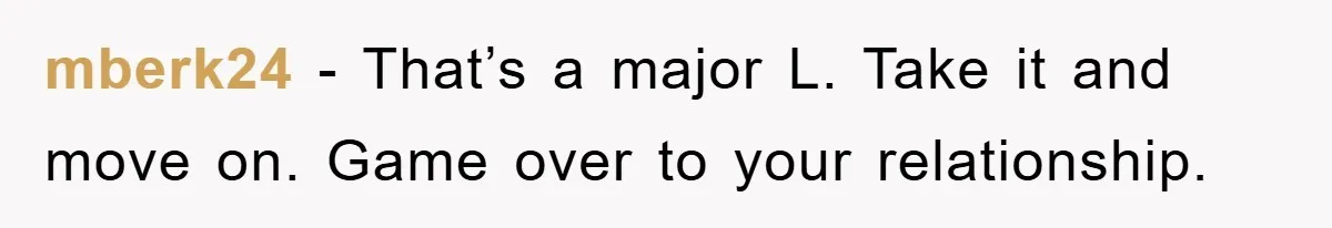 mberk24 - That’s a major L. Take it and move on. Game over to your relationship.