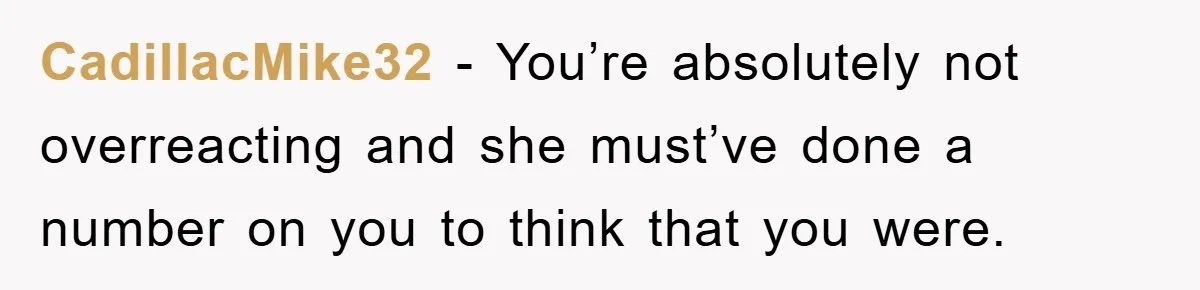 CadillacMike32 - You’re absolutely not overreacting and she must’ve done a number on you to think that you were.