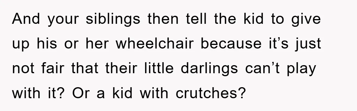 Family Threatens to Ban Mom From Future Holidays Over a Special Needs Tent And your siblings then tell the kid to give up his or her wheelchair because it’s just not fair that their little darlings can’t play with it? Or a kid...