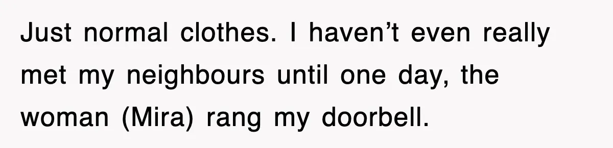 Just normal clothes. I haven’t even really met my neighbours until one day, the woman (Mira) rang my doorbell.