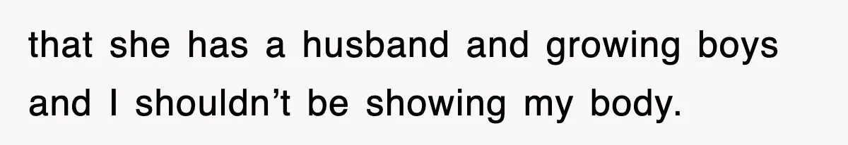 that she has a husband and growing boys and I shouldn’t be showing my body.