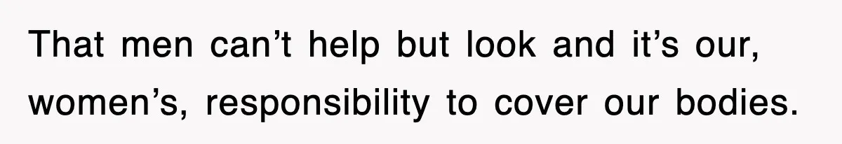 That men can’t help but look and it’s our, women’s, responsibility to cover our bodies.
