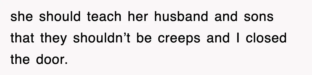she should teach her husband and sons that they shouldn’t be creeps and I closed the door.