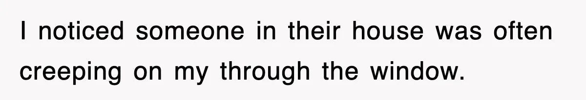 I noticed someone in their house was often creeping on my through the window.