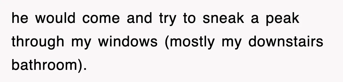 he would come and try to sneak a peak through my windows (mostly my downstairs bathroom).