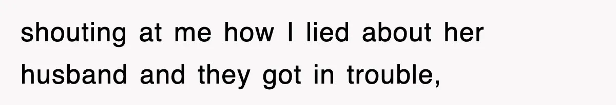 shouting at me how I lied about her husband and they got in trouble,
