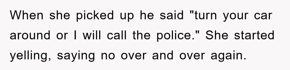 When she picked up he said "turn your car around or I will call the police." She started yelling, saying no over and over again.