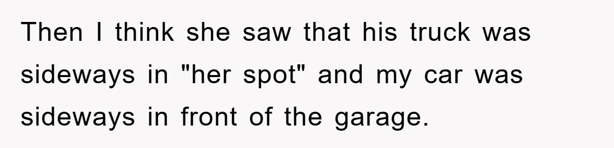 Then I think she saw that his truck was sideways in "her spot" and my car was sideways in front of the garage.