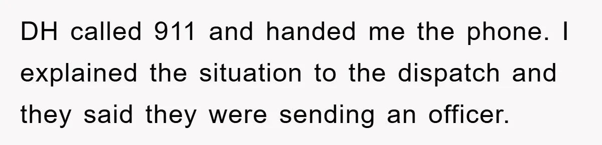 DH called 911 and handed me the phone. I explained the situation to the dispatch and they said they were sending an officer.