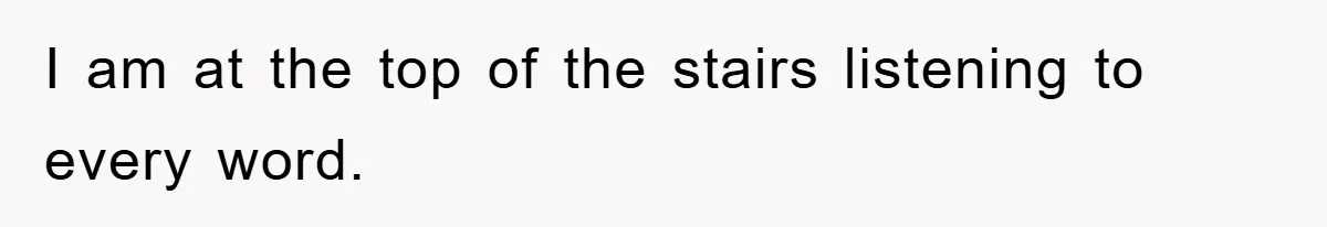 I am at the top of the stairs listening to every word.