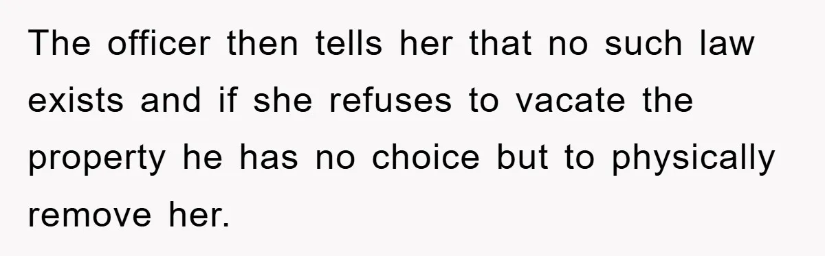 The officer then tells her that no such law exists and if she refuses to vacate the property he has no choice but to physically remove her.