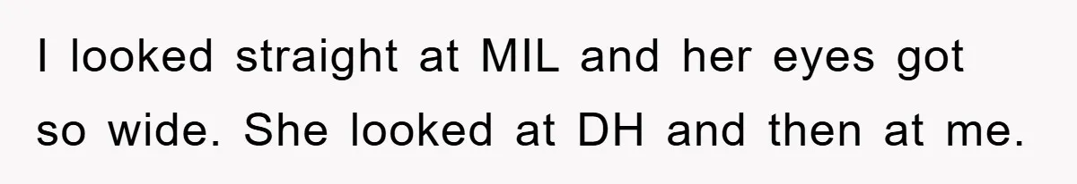 I looked straight at MIL and her eyes got so wide. She looked at DH and then at me.