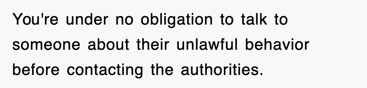 You're under no obligation to talk to someone about their unlawful behavior before contacting the authorities.