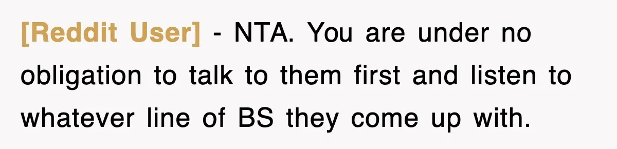 [Reddit User] − NTA. You are under no obligation to talk to them first and listen to whatever line of BS they come up with.