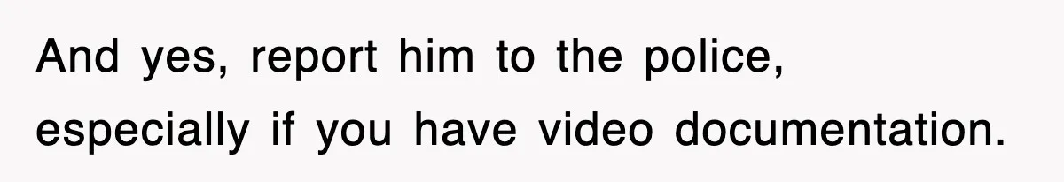 And yes, report him to the police, especially if you have video documentation.