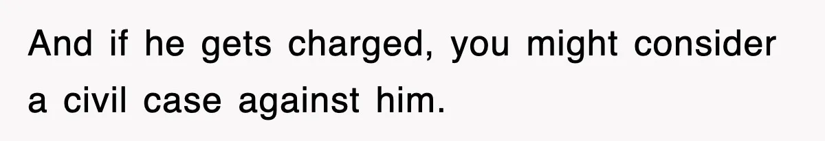 And if he gets charged, you might consider a civil case against him.