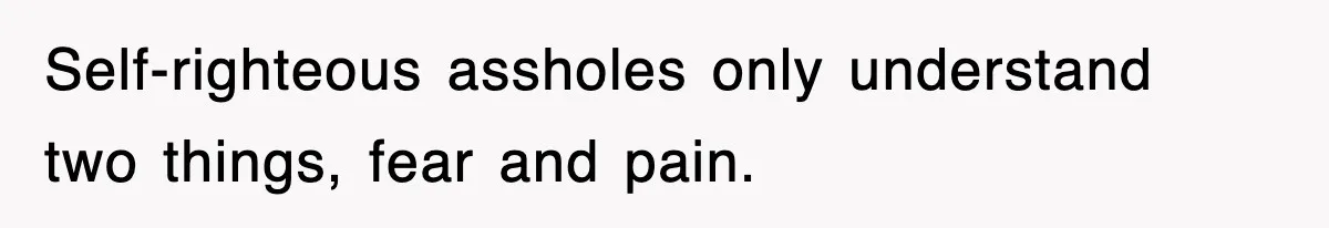 Self-righteous assholes only understand two things, fear and pain.