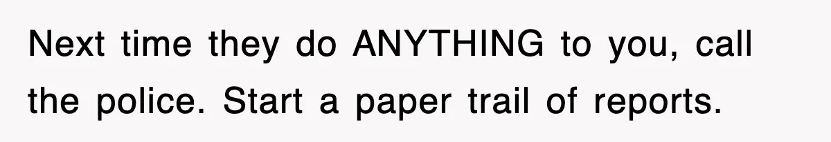 Next time they do ANYTHING to you, call the police. Start a paper trail of reports.