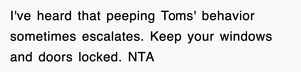 I've heard that peeping Toms' behavior sometimes escalates. Keep your windows and doors locked. NTA