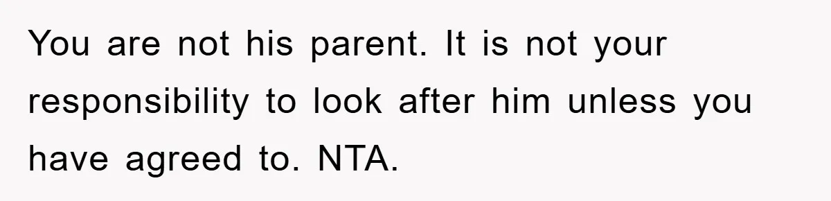You are not his parent. It is not your responsibility to look after him unless you have agreed to. NTA.