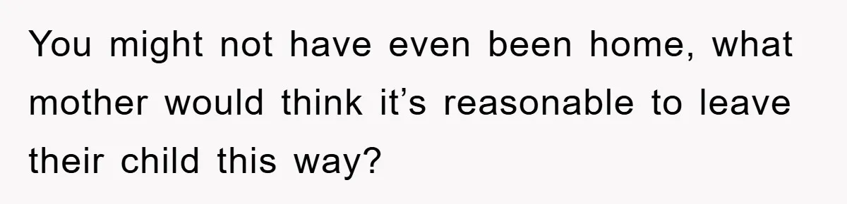 You might not have even been home, what mother would think it’s reasonable to leave their child this way?