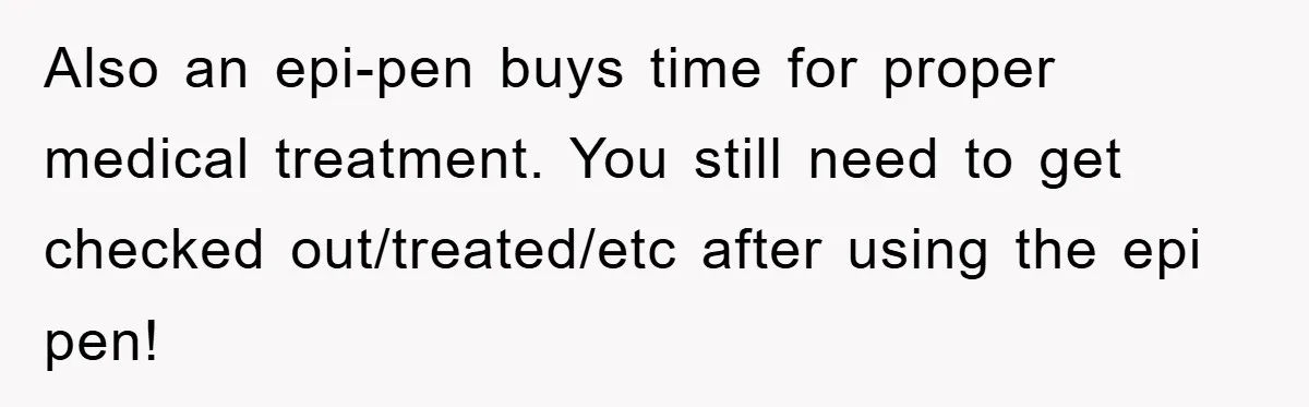 Also an epi-pen buys time for proper medical treatment. You still need to get checked out/treated/etc after using the epi pen!