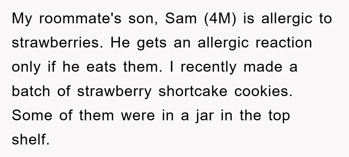 My roommate's son, Sam (4M) is allergic to strawberries. He gets an allergic reaction only if he eats them. I recently made a batch of strawberry shortcake cookies. Some of...