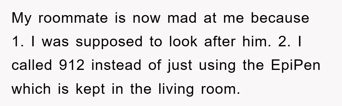 My roommate is now mad at me because 1. I was supposed to look after him. 2. I called 912 instead of just using the EpiPen which is kept in...