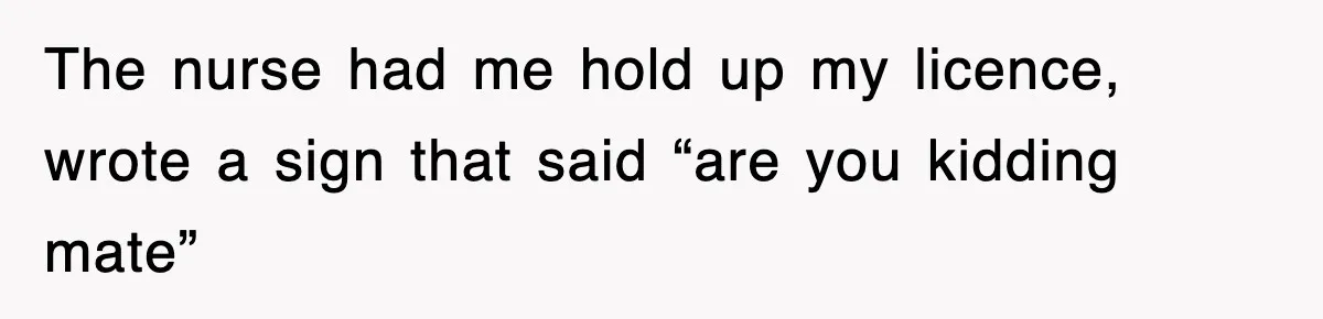 The nurse had me hold up my licence, wrote a sign that said “are you kidding mate”