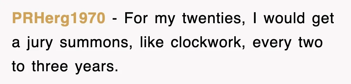 PRHerg1970 − For my twenties, I would get a jury summons, like clockwork, every two to three years.