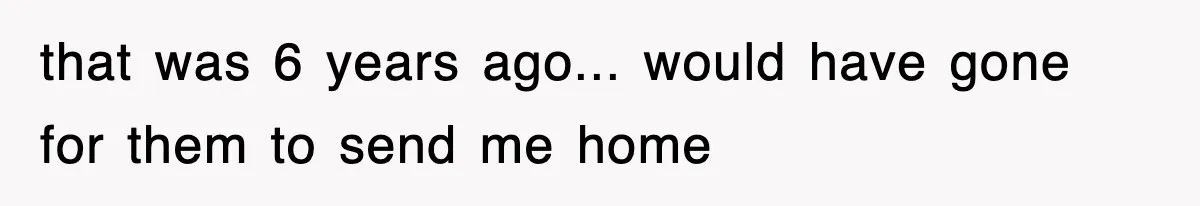 that was 6 years ago... would have gone for them to send me home