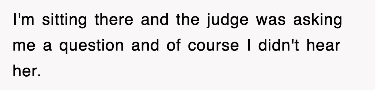 I'm sitting there and the judge was asking me a question and of course I didn't hear her.