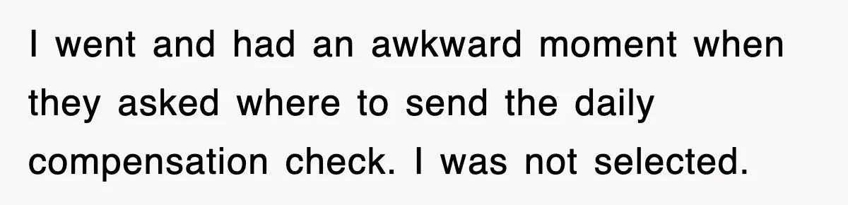I went and had an awkward moment when they asked where to send the daily compensation check. I was not selected.
