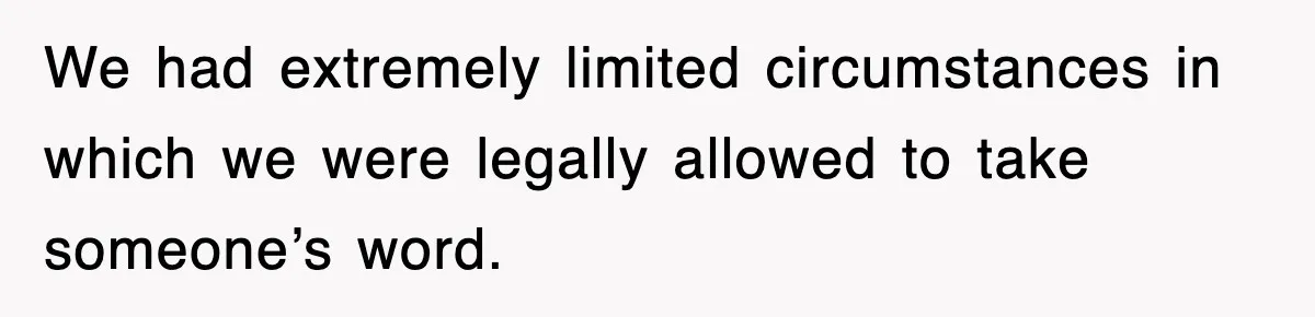 We had extremely limited circumstances in which we were legally allowed to take someone’s word.