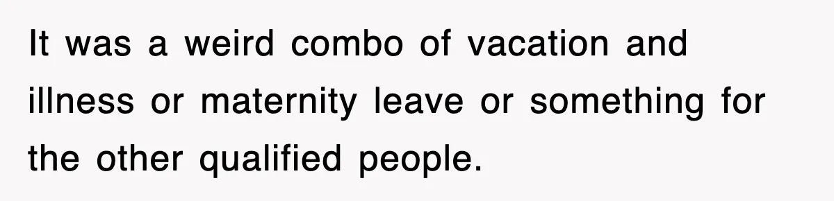 It was a weird combo of vacation and illness or maternity leave or something for the other qualified people.