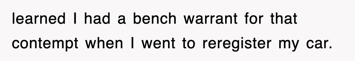 learned I had a bench warrant for that contempt when I went to reregister my car.