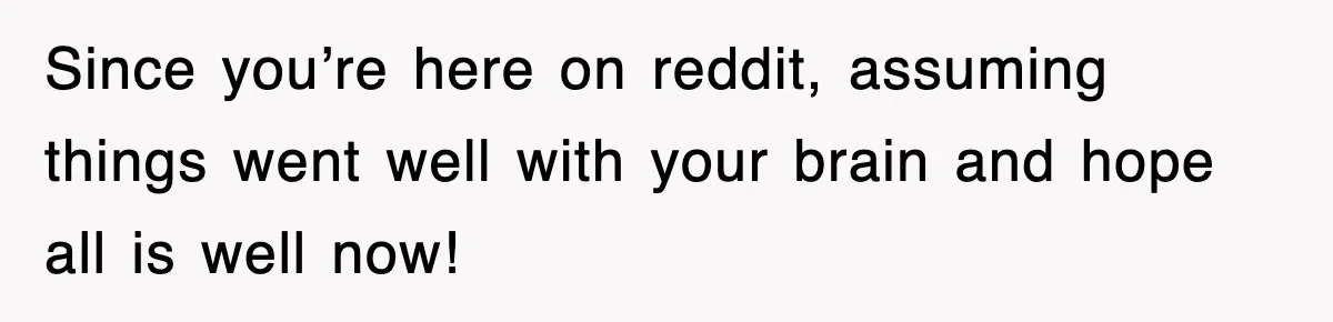 Since you’re here on reddit, assuming things went well with your brain and hope all is well now!